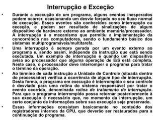 Interrupção e Exceção
• Durante a execução de um programa, alguns eventos inesperados
podem ocorrer, ocasionando um desvio forçado no seu fluxo normal
de execução. Esses eventos são conhecidos como interrupção ou
exceção, e podem ser resultado de sinalizações de algum
dispositivo de hardware externo ao ambiente memória/processador.
A interrupção é o mecanismo que permitiu a implementação da
concorrência nos computadores, sendo o fundamento básico dos
sistemas multiprogramáveis/multitarefa.
• Uma interrupção é sempre gerada por um evento externo ao
programa e, sendo assim, independe da instrução que está sendo
executada. Um exemplo de interrupção é quando um dispositivo
avisa ao processador que alguma operação de E/S está completa.
Neste caso, o processador deve interromper o programa para tratar
o término da operação.
• Ao término de cada instrução a Unidade de Controle (situada dentro
do processador) verifica a ocorrência de algum tipo de interrupção.
Desta forma, o programa em execução é interrompido e seu controle
é desviado para uma rotina do sistema responsável por tratar o
evento ocorrido, denominada rotina de tratamento de interrupção.
Para que o programa interrompido possa retornar posteriormente à
sua execução é necessário que, no momento da interrupção, um
certo conjunto de informações sobre sua execução seja preservado.
• Essas informações consistem basicamente no conteúdo dos
registradores internos da CPU, que deverão ser restaurados para a
continuação do programa.
 
