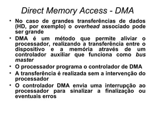 Direct Memory Access - DMA
• No caso de grandes transferências de dados
(HD, por exemplo) o overhead associado pode
ser grande
• DMA é um método que permite aliviar o
processador, realizando a transferência entre o
dispositivo e a memória através de um
controlador auxiliar que funciona como bus
master
• O processador programa o controlador de DMA
• A transferência é realizada sem a intervenção do
processador
• O controlador DMA envia uma interrupção ao
processador para sinalizar a finalização ou
eventuais erros
 
