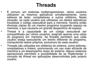 Threads
• É comum, em sistemas multiprogramáveis, vários usuários
utilizarem os mesmos aplicativos simultaneamente, como
editores de texto, compiladores e outros utilitários. Nesta
situação, se cada usuário que utilizasse um destes aplicativos
trouxesse o código executável para a memória, haveria então
diversas cópias de um mesmo programa ocupando espaço na
memória, o que causaria um grande desperdício de espaço.
• Thread é a capacidade de um código executável ser
compartilhado por vários usuários, exigindo apenas uma cópia
do programa em memória. As threads permitem que cada
usuário esteja executando um trecho diferente do programa,
manipulando dados próprios, exclusivos de cada usuário.
• Threads são utilizadas em utilitários do sistema, como editores,
compiladores e linkers, promovendo um uso mais eficiente da
memória e um desempenho maior do sistema. Alguns sistemas
operacionais permitem a possibilidade de se implementar o
conceito de thread em aplicações desenvolvidas pelo próprio
usuário.
 