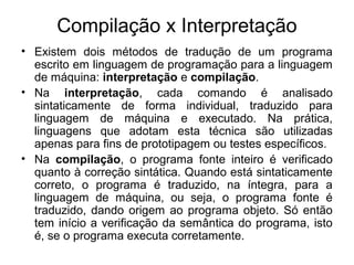 Compilação x Interpretação
• Existem dois métodos de tradução de um programa
escrito em linguagem de programação para a linguagem
de máquina: interpretação e compilação.
• Na interpretação, cada comando é analisado
sintaticamente de forma individual, traduzido para
linguagem de máquina e executado. Na prática,
linguagens que adotam esta técnica são utilizadas
apenas para fins de prototipagem ou testes específicos.
• Na compilação, o programa fonte inteiro é verificado
quanto à correção sintática. Quando está sintaticamente
correto, o programa é traduzido, na íntegra, para a
linguagem de máquina, ou seja, o programa fonte é
traduzido, dando origem ao programa objeto. Só então
tem início a verificação da semântica do programa, isto
é, se o programa executa corretamente.
 
