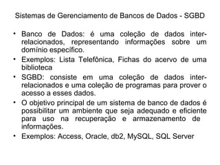 Sistemas de Gerenciamento de Bancos de Dados - SGBD
• Banco de Dados: é uma coleção de dados inter-
relacionados, representando informações sobre um
domínio específico.
• Exemplos: Lista Telefônica, Fichas do acervo de uma
biblioteca
• SGBD: consiste em uma coleção de dados inter-
relacionados e uma coleção de programas para prover o
acesso a esses dados.
• O objetivo principal de um sistema de banco de dados é
possibilitar um ambiente que seja adequado e eficiente
para uso na recuperação e armazenamento de
informações.
• Exemplos: Access, Oracle, db2, MySQL, SQL Server
 