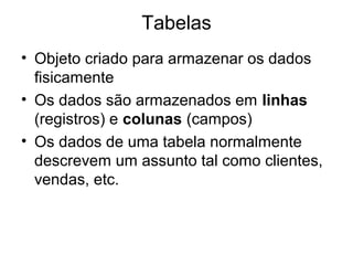 Tabelas
• Objeto criado para armazenar os dados
fisicamente
• Os dados são armazenados em linhas
(registros) e colunas (campos)
• Os dados de uma tabela normalmente
descrevem um assunto tal como clientes,
vendas, etc.
 