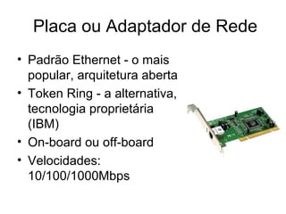 Placa ou Adaptador de Rede
• Padrão Ethernet - o mais
popular, arquitetura aberta
• Token Ring - a alternativa,
tecnologia proprietária
(IBM)
• On-board ou off-board
• Velocidades:
10/100/1000Mbps
 