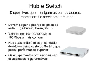 Hub e Switch
Dispositivos que interligam os computadores,
impressoras e servidores em rede.
• Devem seguir o padrão da placa de
rede ( ethernet, token, etc...)
• Velocidade: 10/100/1000Mbps,
100Mbps o mais comum
• Hub quase não é mais encontrado
devido ao baixo custo do Switch, que
possui performance superior
• Os equipamentos profissionais são
escalonáveis e gerenciáveis
 