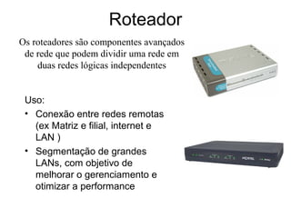Roteador
Uso:
• Conexão entre redes remotas
(ex Matriz e filial, internet e
LAN )
• Segmentação de grandes
LANs, com objetivo de
melhorar o gerenciamento e
otimizar a performance
Os roteadores são componentes avançados
de rede que podem dividir uma rede em
duas redes lógicas independentes
 