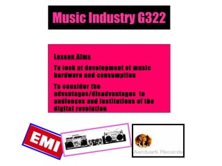 Music Industry G322 Lesson Aims To look at development of music hardware and consumption To consider the advantages/disadvantages  to audiences and institutions of the digital revolution 