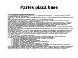 Partes placa base Una placa base típica admite los siguientes componentes: Uno o varios conectores de alimentación: por estos conectores, una alimentación eléctrica proporciona a la placa base los diferentes voltajes e intensidades necesarios para su funcionamiento.  El zócalo de CPU (del inglés  socket ): es un receptáculo que recibe el micro-procesador y lo conecta con el resto de componentes a través de la placa base.  Las ranuras de memoria RAM (en inglés  memory slot ), en número de 2 a 6 en las placas base comunes.  El chipset: una serie de circuitos electrónicos, que gestionan las transferencias de datos entre los diferentes componentes de la computadora (procesador, memoria, tarjeta gráfica, unidad de almacenamiento secundario, etc.).  Se divide en dos secciones, el puente norte ( Northbridge ) y el puente sur ( Southbridge ). El primero gestiona la interconexión entre el procesador, la memoria RAM y la GPU; y el segundo entre los periféricos y los dispositivos de almacenamiento, como los discos duros o las unidades de estado sólido. Las nuevas líneas de procesadores de escritorio tienden a integrar el propio controlador de memoria en el interior del procesador. Un reloj: regula la velocidad de ejecución de las instrucciones del microprocesador y de los periféricos internos.  La CMOS: una pequeña memoria que preserva cierta información importante (como la configuración del equipo, fecha y hora), mientras el equipo no está alimentado por electricidad.  La pila de la CMOS: proporciona la electricidad necesaria para operar el circuito constantemente y que éste último no se apague perdiendo la serie de configuraciones guardadas.  La BIOS: un programa registrado en una memoria no volátil (antiguamente en memorias ROM, pero desde hace tiempo se emplean memorias flash). Este programa es específico de la placa base y se encarga de la interfaz de bajo nivel entre el microprocesador y algunos periféricos. Recupera, y después ejecuta, las instrucciones del MBR ( Master Boot Record ), registradas en un disco duro o SSD, cuando arranca el sistema operativo.  El bus (también llamado bus interno o en inglés  front-side bus): conecta el microprocesador al  chipset , está cayendo en desuso frente a HyperTransport y Quickpath.   El bus de memoria conecta el  chipset  a la memoria temporal.  El bus de expansión (también llamado bus I/O): une el microprocesador a los conectores entrada/salida y a las ranuras de expansión.  Los conectores de entrada/salida que cumplen normalmente con la norma PC 99: estos conectores incluyen:  Los puertos PS2 para conectar el teclado o el ratón, estas interfaces tienden a desaparecer a favor del USB  Los puertos serie, por ejemplo para conectar dispositivos antiguos.  Los puertos paralelos, por ejemplo para la conexión de antiguas impresoras.  Los puertos USB (en inglés  Universal Serial Bus ), por ejemplo para conectar periféricos recientes.  Los conectores RJ45, para conectarse a una red informática.  Los conectores VGA, DVI, HDMI o Displayport para la conexión del monitor de la computadora.  Los conectores IDE o Serial ATA, para conectar dispositivos de almacenamiento, tales como discos duros, unidades de estado sólido y lectores ópticos.  Los conectores de audio, para conectar dispositivos de audio, tales como altavoces o micrófonos.  Las ranuras de expansión: se trata de receptáculos que pueden acoger tarjetas de expansión (estas tarjetas se utilizan para agregar características o aumentar el rendimiento de un ordenador; por ejemplo, un tarjeta gráfica se puede añadir a un ordenador para mejorar el rendimiento 3D). Estos puertos pueden ser puertos ISA (interfaz antigua), PCI (en inglés  Peripheral Component Interconnect ) y, los más recientes, PCI Express.  