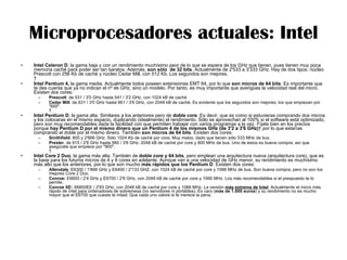 Microprocesadores actuales: Intel Intel Celeron D , la gama baja y con un rendimiento muchísimo peor de lo que se espera de los GHz que tienen, pues tienen muy poca memoria caché para poder ser tan baratos. Además,  son sólo  de 32 bits . Actualmente de 2'533 a 3'333 GHz. Hay de dos tipos, núcleo Prescott con 256 Kb de caché y núcleo Cedar Mill, con 512 Kb. Los segundos son mejores.    Intel Pentium 4,  la gama media. Actualmente todos poseen extensiones EMT 64, por lo que  son micros de 64 bits . Es importante que te des cuenta que ya no indican el nº de GHz, sino un modelo. Por tanto, es muy importante que averigües la velocidad real del micro. Existen dos cores:  Prescott : de 531 / 3'0 GHz hasta 541 / 3'2 GHz, con 1024 kB de caché  Cedar Mill : de 631 / 3'0 GHz hasta 661 / 3'6 GHz, con 2048 kB de caché. Es evidente que los segundos son mejores, los que empiezan por "600".   Intel Pentium D , la gama alta. Similares a los anteriores pero de  doble core . Es decir, que es como si estuvieras comprando dos micros y los colocaras en el mismo espacio, duplicando (idealmente) el rendimiento. Sólo se aprovechan al 100% si el software está optimizado, pero son muy recomendables dada la facilidad con que permiten trabajar con varios programas a la vez. Fíjate bien en los precios porque  hay Pentium D por el mismo dinero que un Pentium 4 de los mismos GHz (de 3'2 a 3'6 GHz)   por lo que estarías comprando el doble por el mismo dinero. También  son micros de 64 bits . Existen dos cores:  Smithfield : 805 y 2'666 GHz. Sólo 1024 Kb de caché por core. Muy malos, dado que tienen sólo 533 MHz de bus.  Presler , de 915 / 2'8 GHz hasta 960 / 3'6 GHz. 2048 kB de caché por core y 800 MHz de bus. Uno de estos es buena compra, así que asegúrate que empiece por "900".   Intel Core 2 Duo , la gama más alta. También de  doble core y 64 bits , pero emplean una arquitectura nueva (arquitectura core), que es la base para los futuros micros de 4 y 8 cores en adelante. Aunque van a una velocidad de GHz menor, su rendimiento es muchísimo más alto que los anteriores, por lo que son mucho  más rápidos que los Pentium D . Existen dos cores:  Allendale , E6300 / 1'866 GHz y E6400 / 2'133 GHZ, con 1024 kB de caché por core y 1066 MHz de bus. Son buena compra, pero no son los mejores Core 2 Duo.  Conroe:  E6600 / 2'4 GHz y E6700 / 2'6 GHz, con 2048 kB de caché por core y 1066 MHz. Los más recomendables si el prespuesto te lo pemite.  Conroe XE:  X6800EE / 2'93 GHz, con 2048 kB de caché por core y 1066 MHz. La versión  más extrema de Intel . Actualmente el micro más rápido de Intel para ordenadores de sobremesa (no servidores ni portátiles). Es caro ( más de 1.000 euros ) y su rendimiento no es mucho mayor que el E6700 que cuesta la mitad. Que cada uno valore si le merece la pena. 