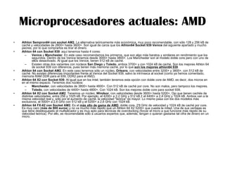 Microprocesadores actuales: AMD Athlon Sempron64 con socket AM2.  La alternativa teóricamente más económica, muy poco recomendable, con sólo 128 y 256 kB de caché y velocidades de 2800+ hasta 3600+. Son igual de caros que los  Athlon64 Socket 939 Venice  del siguiente apartado y mucho peores, por lo que comprarlos es tirar el dinero.  Athlon 64 con Socket 939 : aquí tenemos hasta 4 cores:  Venice  y  Manchester . En este caso recomendamos los primeros, que son algo más baratos y similares en rendimiento que los segundos. Dentro de los Venice tenemos desde 3000+ hasta 3800+. Los Manchester son el modelo doble core pero con uno de ellos desactivado. Al igual que los Venice, tienen 512 kB de caché.  Existen otras dos variantes con núcleos  San Diego  y  Toledo , ambos 3700+ y con 1024 kB de caché. Son los mejores Athlon 64 de socket 939 con diferencia, pues tienen más memoria caché, por lo que  son los mejores athlon64 939 . Athlon 64 con Socket AM2 . En este caso tenemos sólo un núcleo,  Orleans , con velocidades entre 3200+ y 3800+, con 512 kB de caché. No existen diferencias importantes frente al Venice del Socket 939, salvo la intrínseca al socket (como ya hemos comentado, memoria RAM DDR para el 939, DDR2 para el AM2).  Athlon 64 X2 con Socket 939 . Al igual que en los Intel, también tenemos esta opción con doble core de AMD, es decir, dos micros en en el mismo espacio. Tenemos dos núcleos:  Manchester , con velocidades de 3800+ hasta 4600+. Con 512 kB de caché por core. No son malos, pero tampoco los mejores.  Toledo , con velocidades de 4400+ hasta 4800+. Con 1024 kB. Son los mejores doble core para socket 939. Athlon 64 X2 con Socket AM2 . Tenemos un núcleo,  Windsor , con velocidades desde 3600+ hasta 5200+, Ojo que tienen cachés de distintas velocidades, entre 256 y 1025 kB. Por ejemplo, el 4200+ a 2,2 GHz y 512 kB,  el 4400+ a 2,4 GHz y 1024 kB. Ambos van a la misma velocidad real y, sólo por el aumento de caché, la velocidad "teórica" es mayor. Lo mismo pasa con los dos modelos más exclusivos, el 5000+ a 2,6 GHz con 512 kB y el 5200+ a 2,6 GHz con 1024 kB.  Athlon 64 FX-62 con Socket AM2.  Es el  más alto de gama de AMD , doble core, 2'8 GHz de velocidad y 1024 kB de caché por core. Es muy caro ( más de 800 euros ) y no va mucho más rápido que un Athlon 64 X2 5200+ que cuesta la mitad. Una de sus ventajas es que tiene desbloqueado el multiplicador y es muy apto para técnicas de overclocking (forzar el micro a que funcione más rápido de su velocidad teórica). Por ello, es recomendable sólo a usuarios expertos que, además, tengan o quieran gastarse tal cifra de dinero en un micro. 