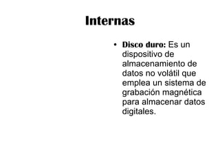 Internas Disco duro:  Es un dispositivo de almacenamiento de datos no volátil que emplea un sistema de grabación magnética para almacenar datos digitales.  