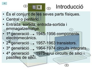 Introducció És el conjunt de les seves parts físiques. Central o perifèric. Entrada, sortida, entrada-sortida i emmagatzematge. 1ª generació  1945-1956 components electromecànics. 2ª generació  1957-1963 transistors. 3ª generació  1964-1974 circuits integrats. 4ª generació  1975-avui circuits de silici i pastilles de silici. 