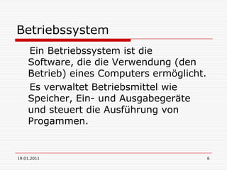 19.01.20116Betriebssystem    Ein Betriebssystem ist die Software, die die Verwendung (den Betrieb) eines Computers ermöglicht.    Es verwaltet Betriebsmittel wie Speicher, Ein- und Ausgabegeräte und steuert die Ausführung von Progammen.