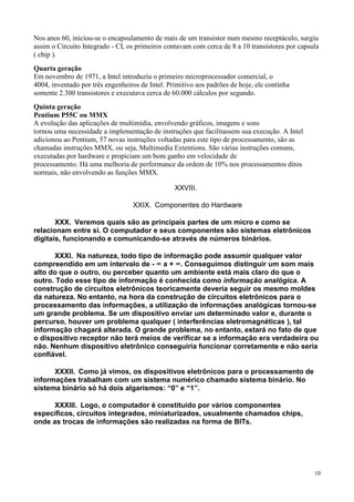 Nos anos 60, iniciou-se o encapsulamento de mais de um transistor num mesmo receptáculo, surgiu
assim o Circuito Integrado - CI, os primeiros contavam com cerca de 8 a 10 transistores por capsula
( chip ).
Quarta geração
Em novembro de 1971, a Intel introduziu o primeiro microprocessador comercial, o
4004, inventado por três engenheiros de Intel. Primitivo aos padrões de hoje, ele continha
somente 2.300 transistores e executava cerca de 60.000 cálculos por segundo.
Quinta geração
Pentium P55C ou MMX
A evolução das aplicações de multimídia, envolvendo gráficos, imagens e sons
tornou uma necessidade a implementação de instruções que facilitassem sua execução. A Intel
adicionou ao Pentium, 57 novas instruções voltadas para este tipo de processamento, são as
chamadas instruções MMX, ou seja, Multimedia Extentions. São várias instruções comuns,
executadas por hardware e propiciam um bom ganho em velocidade de
processamento. Há uma melhoria de performance da ordem de 10% nos processamentos ditos
normais, não envolvendo as funções MMX.

                                                 XXVIII.

                                  XXIX. Componentes do Hardware

       XXX. Veremos quais são as principais partes de um micro e como se
relacionam entre si. O computador e seus componentes são sistemas eletrônicos
digitais, funcionando e comunicando-se através de números binários.

      XXXI. Na natureza, todo tipo de informação pode assumir qualquer valor
compreendido em um intervalo de - ∞ a + ∞. Conseguimos distinguir um som mais
alto do que o outro, ou perceber quanto um ambiente está mais claro do que o
outro. Todo esse tipo de informação é conhecida como informação analógica. A
construção de circuitos eletrônicos teoricamente deveria seguir os mesmo moldes
da natureza. No entanto, na hora da construção de circuitos eletrônicos para o
processamento das informações, a utilização de informações analógicas tornou-se
um grande problema. Se um dispositivo enviar um determinado valor e, durante o
percurso, houver um problema qualquer ( interferências eletromagnéticas ), tal
informação chagará alterada. O grande problema, no entanto, estará no fato de que
o dispositivo receptor não terá meios de verificar se a informação era verdadeira ou
não. Nenhum dispositivo eletrônico conseguiria funcionar corretamente e não seria
confiável.

      XXXII. Como já vimos, os dispositivos eletrônicos para o processamento de
informações trabalham com um sistema numérico chamado sistema binário. No
sistema binário só há dois algarismos: “0” e “1”.

      XXXIII. Logo, o computador é constituído por vários componentes
específicos, circuitos integrados, miniaturizados, usualmente chamados chips,
onde as trocas de informações são realizadas na forma de BITs.




                                                                                                 10
 