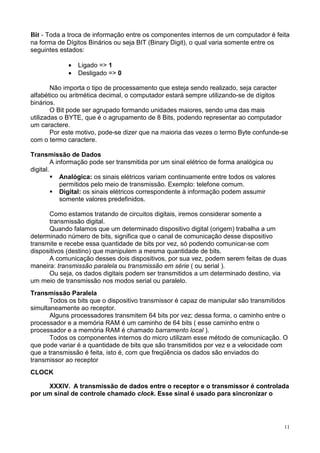 Bit - Toda a troca de informação entre os componentes internos de um computador é feita
na forma de Dígitos Binários ou seja BIT (Binary Digit), o qual varia somente entre os
seguintes estados:

             •   Ligado => 1
             •   Desligado => 0

        Não importa o tipo de processamento que esteja sendo realizado, seja caracter
alfabético ou aritmética decimal, o computador estará sempre utilizando-se de dígitos
binários.
        O Bit pode ser agrupado formando unidades maiores, sendo uma das mais
utilizadas o BYTE, que é o agrupamento de 8 Bits, podendo representar ao computador
um caractere.
        Por este motivo, pode-se dizer que na maioria das vezes o termo Byte confunde-se
com o termo caractere.

Transmissão de Dados
         A informação pode ser transmitida por um sinal elétrico de forma analógica ou
digital.
             Analógica: os sinais elétricos variam continuamente entre todos os valores
             permitidos pelo meio de transmissão. Exemplo: telefone comum.
             Digital: os sinais elétricos correspondente à informação podem assumir
             somente valores predefinidos.

      Como estamos tratando de circuitos digitais, iremos considerar somente a
      transmissão digital.
      Quando falamos que um determinado dispositivo digital (origem) trabalha a um
determinado número de bits, significa que o canal de comunicação desse dispositivo
transmite e recebe essa quantidade de bits por vez, só podendo comunicar-se com
dispositivos (destino) que manipulem a mesma quantidade de bits.
      A comunicação desses dois dispositivos, por sua vez, podem serem feitas de duas
maneira: transmissão paralela ou transmissão em série ( ou serial ).
      Ou seja, os dados digitais podem ser transmitidos a um determinado destino, via
um meio de transmissão nos modos serial ou paralelo.
Transmissão Paralela
       Todos os bits que o dispositivo transmissor é capaz de manipular são transmitidos
simultaneamente ao receptor.
       Alguns processadores transmitem 64 bits por vez; dessa forma, o caminho entre o
processador e a memória RAM é um caminho de 64 bits ( esse caminho entre o
processador e a memória RAM é chamado barramento local ).
       Todos os componentes internos do micro utilizam esse método de comunicação. O
que pode variar é a quantidade de bits que são transmitidos por vez e a velocidade com
que a transmissão é feita, isto é, com que freqüência os dados são enviados do
transmissor ao receptor
CLOCK

      XXXIV. A transmissão de dados entre o receptor e o transmissor é controlada
por um sinal de controle chamado clock. Esse sinal é usado para sincronizar o




                                                                                          11
 