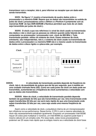 transmissor com o receptor, isto é, para informar ao receptor que um dado está
   sendo transmitido.

          XXXV. Na figura 1.1 mostra a transmissão de quatro dados entre o
   processador e a memória RAM. Repare que os dados são transmitidos na subida do
   pulso de clock ( processadores como o Athlon e o Pentium 4 juntamente com as
   memórias RAM do tipo DDR-SDRAM e Rambus permitem que mais de um dado
   seja transmitido por pulso de clock ).

         XXXVI. O clock a que nos referimos é o sinal de clock usado na transmissão
   dos dados e não o clock que as pessoas se referem quando estão falando de um
   computador ou processador ( processador com clock de 800 MHz ). Toda
   transmissão paralela utiliza um sistema de clock. Esses sistemas de clock,
   entretanto, são independentes, isto é, o sistema de clock usado na transmissão de
   dados entre o processador e a memória RAM não é o mesmo usado na transmissão
   de dados entre o disco rígido e a placa-mãe, por exemplo.


           Clock


                     D63                                           D63
                     D62                                           D62
          Intel      D61                                           D61
                      .        .         .         .         .      .
                      .        .         .         .         .      .
      Processador     .        .         .         .         .      .
       pentium III                                                       Memória RAM
                     D4                                            D4
                     D3                                            D3
       Processador   D2                                            D2
                     D1                                            D1
                     D0                                            D0
                           Dados 1   Dados 2   Dados 3   Dados 4



XXXVII.               A velocidade da transmissão paralela depende da freqüência do
  clock, isto é, da quantidade de pulsos que ele faz por segundo, que é medida em
  uma unidade chamada Hertz (HZ). Como em cada pulso de clock um dado pode ser
  transmitido, aumentando-se a freqüência do clock aumentamos a velocidade com
  que os dados são transmitidos.

          XXXVIII. Além do clock, a velocidade de transmissão paralela depende
   também da quantidade de bits que são transmitidos por vez. Uma transmissão onde
   sejam transferidos 64 bits por vez será mais rápida do que uma transmissão onde
   sejam transferidos 32 bits por vez, caso seja usada uma mesma freqüência de
   clock.
          Assim como a velocidade de clock, a arquitetura interna de um microprocessador
   tem influência na sua performance. Dessa forma, 2 CPU´s com a mesma velocidade de
   clock não necessariamente trabalham igualmente. Enquanto um processador Intel 80286
   requer 20 ciclos para multiplicar 2 números, um Intel 80486 (ou superior) pode fazer o
   mesmo cálculo em um simples ciclo. Por essa razão, estes novos processadores
   poderiam ser 20 vezes mais rápido que os antigos mesmo se a velocidade de clock fosse



                                                                                        12
 