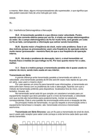 a mesma. Além disso, alguns microprocessadores são superescalar, o que significa que
eles podem executar mais de uma instrução por ciclo.

XXXIX.

XL.


XLI. Interferência Eletromagnética e Atenuação

       XLII. A transmissão paralela é a que oferece maior velocidade. Porém,
quando uma corrente elétrica passa por um fio, é criado um campo eletromagnético
ao redor. Se o campo eletromagnético do fio for muito forte, será gerado um ruído
no fio ao lado, corrompendo a informação que estiver sendo transmitida.

      XLIII. Quanto maior a freqüência do clock, maior este problema. Esse é um
dos motivos porque os processadores usam uma freqüência de operação externa
muito menor (processador - memória Ram) do que a sua freqüência de operação
interna.

      XLIV. Há ainda o problema de atenuação, isto é, o sinal transmitido vai
ficando fraco à medida em que trafega no fio. Por isso quanto menor for o cabo,
melhor.

      XLV. Esse é o motivo porque a transmissão paralela não é quase usada no
exterior do micro, sendo mais usada em seu interior.

Transmissão em Série
       A grande diferença entre transmissão paralela e transmissão em série é a
velocidade: uma transmissão paralela de 64 bits será 64 vezes mais rápida do que uma
em série, caso usem o mesmo clock !
       Por usar apenas um único fio para transmitir suas informações, a transmissão em
série sofre bem menos com os problemas de ruído e atenuação, fazendo com que o
método de transmissão preferido para dispositivos localizados fora do micro, como
teclados, mouses, etc.
       Na transmissão serial cada bit que compõe um caractere é enviado para um
equipamento receptor que deve perceber qual é o início da transmissão, a velocidade
com que os bits são transmitidos para posteriormente, montar os caracteres
correspondentes. Esta é uma questão de sincronização entre envio e recepção de bits.
       Os principais modos de transmissão, no que diz respeito à sincronização entre o
equipamento transmissor e receptor, são: transmissão síncrona e transmissão
assíncrona.

      Transmissão em Série Síncrona: usa um fio para a transmissão do sinal de clock,
que é usado pelo receptor para saber onde começa e onde termina cada dado que está
sendo transmitido.




                                                                                         13
 