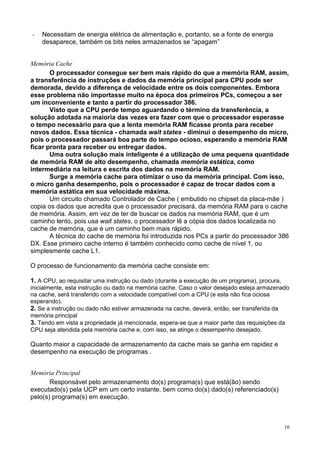 -   Necessitam de energia elétrica de alimentação e, portanto, se a fonte de energia
    desaparece, também os bits neles armazenados se “apagam”


Memória Cache
       O processador consegue ser bem mais rápido do que a memória RAM, assim,
a transferência de instruções e dados da memória principal para CPU pode ser
demorada, devido a diferença de velocidade entre os dois componentes. Embora
esse problema não importasse muito na época dos primeiros PCs, começou a ser
um inconveniente e tanto a partir do processador 386.
       Visto que a CPU perde tempo aguardando o término da transferência, a
solução adotada na maioria das vezes era fazer com que o processador esperasse
o tempo necessário para que a lenta memória RAM ficasse pronta para receber
novos dados. Essa técnica - chamada wait states - diminui o desempenho do micro,
pois o processador passará boa parte do tempo ocioso, esperando a memória RAM
ficar pronta para receber ou entregar dados.
       Uma outra solução mais inteligente é a utilização de uma pequena quantidade
de memória RAM de alto desempenho, chamada memória estática, como
intermediária na leitura e escrita dos dados na memória RAM.
       Surge a memória cache para otimizar o uso da memória principal. Com isso,
o micro ganha desempenho, pois o processador é capaz de trocar dados com a
memória estática em sua velocidade máxima.
       Um circuito chamado Controlador de Cache ( embutido no chipset da placa-mãe )
copia os dados que acredita que o processador precisará, da memória RAM para o cache
de memória. Assim, em vez de ter de buscar os dados na memória RAM, que é um
caminho lento, pois usa wait states, o processador lê a cópia dos dados localizada no
cache de memória, que é um caminho bem mais rápido.
       A técnica do cache de memória foi introduzida nos PCs a partir do processador 386
DX. Esse primeiro cache interno é também conhecido como cache de nível 1, ou
simplesmente cache L1.

O processo de funcionamento da memória cache consiste em:

1. A CPU, ao requisitar uma instrução ou dado (durante a execução de um programa), procura,
inicialmente, esta instrução ou dado na memória cache. Caso o valor desejado esteja armazenado
na cache, será transferido com a velocidade compatível com a CPU (e esta não fica ociosa
esperando).
2. Se a instrução ou dado não estiver armazenada na cache, deverá, então, ser transferida da
memória principal
3. Tendo em vista a propriedade já mencionada, espera-se que a maior parte das requisições da
CPU seja atendida pela memória cache e, com isso, se atinge o desempenho desejado.

Quanto maior a capacidade de armazenamento da cache mais se ganha em rapidez e
desempenho na execução de programas .


Memória Principal
       Responsável pelo armazenamento do(s) programa(s) que está(ão) sendo
executado(s) pela UCP em um certo instante, bem como do(s) dado(s) referenciado(s)
pelo(s) programa(s) em execução.



                                                                                            16
 
