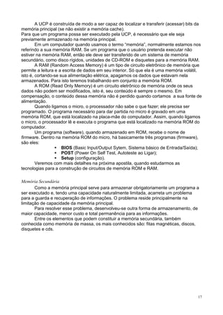 A UCP é construída de modo a ser capaz de localizar e transferir (acessar) bits da
memória principal (se não existir a memória cache).
Para que um programa possa ser executado pela UCP, é necessário que ele seja
previamente armazenado na memória principal.
        Em um computador quando usamos o termo “memória”, normalmente estamos nos
referindo a sua memória RAM. Se um programa que o usuário pretenda executar não
estiver na memória RAM, então ele deve ser transferido de um sistema de memória
secundário, como disco rígidos, unidades de CD-ROM e disquetes para a memória RAM.
        A RAM (Random Access Memory) é um tipo de circuito eletrônico de memória que
permite a leitura e a escrita de dados em seu interior. Só que ela é uma memória volátil,
isto é, cortando-se sua alimentação elétrica, apagamos os dados que estavam nela
armazenados. Para isto teremos trabalhando em conjunto a memória ROM.
        A ROM (Read Only Memory) é um circuito eletrônico de memória onde os seus
dados não podem ser modificados, isto é, seu conteúdo é sempre o mesmo. Em
compensação, o conteúdo dessa memória não é perdido quando cortamos a sua fonte de
alimentação.
        Quando ligamos o micro, o processador não sabe o que fazer; ele precisa ser
programado. O programa necessário para dar partida no micro é gravado em uma
memória ROM, que está localizado na placa-mãe do computador. Assim, quando ligamos
o micro, o processador lê e executa o programa que está localizado na memória ROM do
computador.
        Um programa (software), quando armazenado em ROM, recebe o nome de
firmware. Dentro na memória ROM do micro, há basicamente três programas (firmware),
são eles:
                     BIOS (Basic Input/Output Sytem, Sistema básico de Entrada/Saída);
                     POST (Power On Self Test, Autoteste ao Ligar);
                     Setup (configuração).
        Veremos com mais detalhes na próxima apostila, quando estudarmos as
tecnologias para a construção de circuitos de memória ROM e RAM.

Memória Secundária
       Como a memória principal serve para armazenar obrigatoriamente um programa a
ser executado e, tendo uma capacidade naturalmente limitada, acarreta um problema
para a guarda e recuperação de informações. O problema reside principalmente na
limitação de capacidade da memória principal.
       Para resolver esse problema, desenvolveu-se outra forma de armazenamento, de
maior capacidade, menor custo e total permanência para as informações.
       Entre os elementos que podem constituir a memória secundária, também
conhecida como memória de massa, os mais conhecidos são: fitas magnéticas, discos,
disquetes e cds.




                                                                                        17
 
