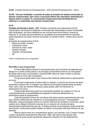 XLVII. Unidade Central de Processamento – UCP (Central Processing Unit – CPU) :

XLVIII. Tem por finalidade o controle de todas as funções do sistema (incluindo os
demais componentes), bem como a execução efetiva das operações matemáticas e
lógicas sobre os dados. É o processador (responsável pela atividade-fim do
sistema) e o controlador dos demais componentes.

XLIX.
Unidade de Entrada e Saída – E/S: Também conhecido como dispositivos de I/O
(input/output). Na entrada é realizada a conversão das informações a serem introduzidas
pelo computador, da forma inteligível ao ser humano para forma binária, própria da
máquina. E na saída são apresentados os resultados do processamento ao operador
pelos dispositivos de saída, havendo conversão no sentido inverso - binária para a forma
visual.
Exemplos de equipamentos de E/S:
 - leitora de cartão: entrada
 - impressora: saída
 - terminal de vídeo: saída
 - teclado: entrada
 - disquete: entrada/saída
 - etc

Outros componentes do computador:



Placa-Mãe e seus Componentes
       A Placa Mãe (Mother Board) é uma grande placa que fica dentro do gabinete que
abriga em si várias outras placas e os principais componentes internos do computador.
Na placa-mãe é que o processador, memória RAM, placa de vídeo e todos os demais
componentes do micro são conectados.
       O que pouca gente sabe é que a placa-mãe influência diretamente no desempenho
do micro.
       O principal componente da placa-mãe é o chipset, o conjunto de circuitos de apoio
presentes na placa-mãe. O chipset é que definirá as principais características da placa-
mãe, como o tipo de memória RAM que a placa aceita, além de influenciar no
desempenho do micro.
       A placa-mãe determina quais os componentes poderão ser usados no micro (e
conseqüentemente as possibilidades de upgrade) e influencia diretamente na
performance geral do equipamento.
       Cada processador precisa de uma placa mãe desenvolvida especialmente para ele,
pois, devido a diferenças de arquitetura, os processadores possuem "necessidades"
diferentes. Cada processador possui um número diferente de contatos ou terminais, opera
usando uma voltagem diferente e precisa de um conjunto de circuitos de apoio
desenvolvidos especialmente para ele. O próprio encaixe do processador muda de família
para família. Você jamais poderá instalar um Athlon numa placa mãe para Pentium III, por
exemplo.
       Mesmo placas-mãe com características iguais ( por exemplo, com o mesmo chipset
) podem apresentar desempenhos diferentes. Aliás, até mesmo duas placas-mãe
absolutamente iguais podem apresentar pequenas variações em seu desempenho.


                                                                                       18
 