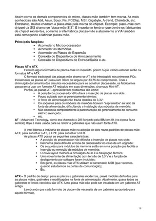 Assim como os demais componentes do micro, placas-mãe também tem marca. As mais
conhecidas são Abit, Asus, Soyo, Fic, PCChip, MSI, Gigabyte, A-trend, Chaintech, etc.
Entretanto, muitos chamam a placa-mãe pela marca do chipset. Exemplo: placa-mãe com
chipset da SIS chama-se “placa-mãe SIS”. É importante lembrar que dentre os fabricantes
de chipset existentes, somente a Intel fabrica placas-mãe e atualmente a VIA também
está começando a fabricar placas-mãe.

Principais funções:
               Acomodar o Microprocessador
               Acomodar as Memórias
               Acomodar as Placas de Expansão
               Conexão de Dispositivos de Armazenamento
               Conexão de Dispositivos de Entrada/Saída e etc.

Placas AT e ATX
        Existem alguns formatos de placas-mãe no mercado, porém o que vamos estudar serão os
formatos AT e ATX.
        O formato tradicional das placas-mãe chama-se AT e foi introduzido nos primeiros PCs.
Inicialmente as placas AT possuíam 30cm de largura por 33,75 de comprimento. Com a
diminuição do tamanho dos circuitos necessários para se construir placas-mãe, os fabricantes
passaram a usar um formato AT reduzido em suas dimensões, chamado Mini-AT.
        Porém, as placas AT, apresentavam problemas tais como:
                   A posição do processador dificultava a inserção de placas nos slots;
                   Pouco cuidado com o gerenciamento térmico;
                   A fonte de alimentação não trazia tensões de 3,3V;
                   Os soquetes para os módulos de memória ficavam “espremidos” ao lado da
                   fonte de alimentação, dificultando a instalação dos módulos de memória;
                   Não obedecia completamente à padronização de gerenciamento de consumo
                   elétrico avançado;
                   etc.
AT - Advanced Tecnology, como era chamado o 286 lançado pela IBM em 84 (na época fazia
sentido) Hoje é mais usado para se referir a gabinetes que não usam fonte ATX.

      A Intel liderou a indústria de placas-mãe na adoção de dois novos padrões de placas-mãe:
ATX, para substituir o AT, e LPX, para substituir o NLX.
      As placas ATX possui as seguintes características:
                    A posição do processador não dificulta a inserção de placas nos slots;
                    Nenhuma placa dificulta a troca do processador no caso de um upgrade;
                    Os soquetes para módulos de memória estão em uma posição que facilita a
                    inserção ou remoção de módulos de memória;
                    O novo layout melhora a circulação de ar e a dissipação térmica;
                    Uma nova fonte de alimentação com tensão de 3,3 V e a função de
                    desligamento por software foram incluídas;
                    Em geral, as placas-mãe ATX utilizam o barramento USB (que veremos,
                    quando estudarmos as portas de comunicação);
                    Etc.

ATX – O padrão de design para as placas e gabinetes modernos, prevê medidas definidas para
as placas mães, gabinetes e modificações na fonte de alimentação. Atualmente, quase todos os
gabinetes e fontes vendidos são ATX. Uma placa mãe não pode ser instalada em um gabinete AT
antigo.
        Lembrando que cada formato de placa-mãe necessita de um gabinete apropriado para
aquele formato.




                                                                                            19
 