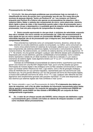 Processamento de Dados

I. Introdução: Um dos principais problemas que encontramos hoje no mercado é a
classificação do micro de acordo com o processador que ele usa. Em nosso dia-a-dia
ouvimos as pessoas dizendo “tenho um Pentium III” ou “vou comprar um Celeron”
enquanto que Pentium III e Celeron são apenas os processadores da máquina e não a
máquina inteira. Saber o restante dos componentes do micro, como placa-mãe, memória,
disco rígido e placa de vídeo, é tão importante quanto saber o tipo de processador que a
máquina usa, já que o desempenho e a qualidade geral da máquina serão dados não pelo
processador, mas sim pelo conjunto de componentes da máquina.

        II. Outro conceito equivocado é o de que clock é sinônimo de velocidade, enquanto
isso não é verdade. Um micro usando um processador de 1 GHz não necessariamente é
mais rápido do que um micro usando um processador 800 MHz, porque a comparação de
velocidade depende não só do processador que a máquina tem, mas também dos demais
componentes utilizados.
        Para entendermos realmente como um computador funciona, devemos, antes de mais
nada, entender os circuitos eletrônicos usados no computador, ou melhor, como comunicam-se.
        Como vimos anteriormente em sistemas de numeração, sabemos que o computador e
seus componentes são sistemas eletrônicos digitais, funcionando e comunicando-se através de
números binários. No sistema binário, ao contrário do sistema decimal, só há dois algarismos: “0”
e “1”. No entanto, há uma grande vantagem: qualquer valor diferente desses será completamente
desprezado pelo circuito eletrônico, gerando confiabilidade e funcionalidade. Como o sistema
binário representa o estado de um dedo recolhido na mão (0) ou esticado (1), por vezes o
chamamos de sistema digital. Cada algarismo binário (um “0” ou um “1”) é chamado de bit
(contração de binary digit).
        Exemplo da confiabilidade e funcionalidade do sistema binário: suponhamos que iremos
gravar uma música em uma fita DAT (Digital Audio Tape, que é uma fita cassete que grava
informações de maneira digital e não analógica como as fitas cassetes convencionais) e vamos
supor que tivesse sofrido influência do meio. Logo estaria, como a fita de gravação analógica,
cheia de interferências em sua camada magnética, representada para nós sob forma de ruído.
Acontece que, há uma grande diferença: por Ter sido gravada sob forma de informações digitais,
a música está codificado sob forma de vários “0”s e “1”s. Logo, qualquer valor diferente dos dois
algarismos será simplesmente ignorado pelo gravador reprodutor. O ruído será desprezado, por
isso dizemos que sistemas digitais são mais confiáveis e mais “puros”.


III. Vamos entender o que é um Processamento de dados? É o tratamento dos dados por
meio de máquinas, com o fim de obter resultados da informação representada pelos dados
(diz-se apenas processamento). Ou conjunto de operações que transformam DADOS em
INFORMAÇÕES, sendo DADO um fato isolado e INFORMAÇÃO um conjunto de fatos
inteligentemente organizados.

IV.      Ex.: o valor de um cheque sacado são DADOS, vários cheques são debitados e após
      o processamento gera o extrato com todos os valores de cheques sacados e o saldo
      como resultado desse processamento.




                                                                                                2
 