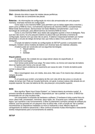 Componentes Básicos da Placa-Mãe

Slot – Através dos slots é capaz de instalar placas periféricas.
       Os slots são os conectores das placas.

Baterias – As informações de configuração do micro são armazenadas em uma pequena
memória, chamada memória de configuração.
       Como esta é uma memória RAM ( pois permitem que os dados sejam lidos e escritos ),
assim como a RAM do micro, normalmente chamamos de memória CMOS ( Complementary
Metal Oxide Semicondutor, Semicondutor de Óxido Metálico Complementar ), que é sua
tecnologia de construção, para diferenciarmos da memória RAM do micro.
       Como é uma memória RAM, seus dados são apagados quando o micro é desligado. Para
que isso não ocorra, há uma pequena bateria na placa-mãe que alimenta a memória de
configuração, fazendo com que esta não se perca. A bateria é responsável também por manter
alimentado o circuito de relógio de tempo real, que indica a data e hora, quando o micro é
desligado.
       A função da bateria é manter as configurações do SETUP quando o computador está
desligado. Existem vários modelos de bateria com diversos tipos de materiais utilizados.
       A bateria pode ser construída com as seguintes tecnologias:
                  Níquel-cádmio;
                  Lítio;
                  NVRAM

Níquel-cádmio
        É recarregável. Se o estado de sua carga estiver abaixo do especificado, é
automaticamente recarregada.
        Com tempo pode perder sua carga. Por esse motivo, os micros com esse tipo de bateria
deve ser ligados pelo menos uma vez por mês.
        É comum haver problemas de vazamento por causa do calor. O ácido da bateria pode
corroer a placa-mãe.
Lítio
        Não é recarregável; dura, em média, dois anos. Não vaza. É do mesmo tipo utilizado por
relógios de pulso.
NVRAM
        É um pacote que contém uma bateria de lítio com vida útil de dez anos e o circuito de
relógio de tempo real. Pode ser trocada facilmente, em geral, é presa à placa-mãe através de um
soquete especial. No caso da bateria de lítio, ela presa por uma presilha superior.


BIOS
        Bios significa "Basic Input Output System", ou "sistema básico de entrada e saída". A
primeira camada de software do sistema, responsável por “dar a partida” no micro. O BIOS fica
armazenado em um chip na placa mãe.
        Um computador é composto de hardware e software. O hardware é toda a parte física do
micro: placa mãe, processador, memórias, disco rígido, etc. Enquanto que o software é a parte
lógica que coordena o seu funcionamento. O Bios é justamente a primeira camada de software do
sistema, que fica gravada em um pequeno chip na placa mãe, e tem a função de "dar a partida",
reconhecendo os dispositivos instalados no micro e realizando o boot. Mesmo depois do
carregamento do sistema operacional, o Bios continua provendo muitas informações e executando
tarefas indispensáveis para o funcionamento do sistema.


SETUP




                                                                                              20
 