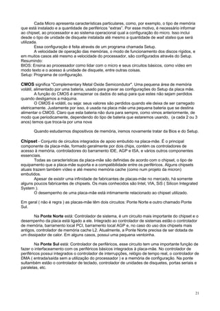 Cada Micro apresenta características particulares, como, por exemplo, o tipo de memória
que está instalado e a quantidade de periféricos “extras”. Por esse motivo, é necessário informar
ao chipset, ao processador e ao sistema operacional qual a configuração do micro. Isso inclui
desde o tipo de unidade de disquete instalada até mesmo a quantidade de wait states que será
utilizada.
        Essa configuração é feita através de um programa chamada Setup.
        A velocidade de operação das memórias, o modo de funcionamento dos discos rígidos, e
em muitos casos até mesmo a velocidade do processador, são configurados através do Setup.
Resumindo:
BIOS: Ensina ao processador como lidar com o micro e seus circuitos básicos, como vídeo em
modo texto e o acesso à unidade de disquete, entre outras coisas.
Setup: Programa de configuração.

CMOS significa "Complementary Metal Oxide Semicondutor". Uma pequena área de memória
volátil, alimentado por uma bateria, usado para gravar as configurações do Setup da placa mãe.
         A função do CMOS é armazenar os dados do setup para que estes não sejam perdidos
quando desligamos a máquina.
         O CMOS é volátil, ou seja: seus valores são perdidos quando ele deixa de ser carregado
eletricamente. Justamente por isso, é usada na placa mãe uma pequena bateria que se destina
alimentar o CMOS. Claro que esta bateria não dura para sempre, como vimos anteriormente, de
modo que periodicamente, dependendo do tipo de bateria que estaremos usando, (a cada 2 ou 3
anos) temos que troca-la por uma nova

       Quando estudarmos dispositivos de memória, iremos novamente tratar da Bios e do Setup.

Chipset - Conjunto de circuitos integrados de apoio embutido na placa-mãe. É o principal
componente da placa-mãe, formado geralmente por dois chips, contém os controladores de
acesso à memória, controladores do barramento IDE, AGP e ISA, e vários outros componentes
essenciais.
        Todas as características da placa-mãe são definidas de acordo com o chipset, o tipo de
equipamento que a placa-mãe suporta e a compatibilidade entre os periféricos. Alguns chipsets
atuais trazem também vídeo e até mesmo memória cache (como num projeto da micron)
embutidos.
        Apesar de existir uma infinidade de fabricantes de placas-mãe no mercado, há somente
alguns poucos fabricantes de chipsets. Os mais conhecidos são Intel, VIA, SiS ( Silicon Integrated
System ).
        O desempenho de uma placa-mãe está intimamente relacionado ao chipset utilizado.

Em geral ( não é regra ) as placas-mãe têm dois circuitos: Ponte Norte e outro chamado Ponte
Sul.

       Na Ponte Norte está: Controlador de sistema, é um circuito mais importante do chipset e o
desempenho da placa está ligado a ele. Integrado ao controlador de sistemas estão o controlador
de memória, barramento local PCI, barramento local AGP e, no caso do uso dos chipsets mais
antigos, controlador de memória cache L2. Atualmente, a Ponte Norte precisa de ser dotada de
um dissipador de calor. Em alguns casos, possui uma pequena ventoinha.

        Na Ponte Sul está: Controlador de periféricos, esse circuito tem uma importante função de
fazer o interfaceamento com os periféricos básicos integrados à placa-mãe. No controlador de
periféricos possui integrados o controlador de interrupções, relógio de tempo real, o controlador de
DMA ( entrada/saída sem a utilização do processador ) e a memória de configuração. Na ponte
sultambém estão o controlador de teclado, controlador de unidades de disquetes, portas seriais e
paralelas, etc.




                                                                                                    21
 