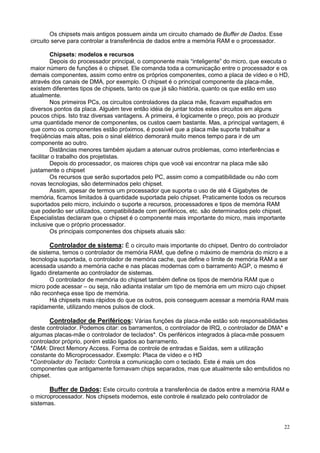 Os chipsets mais antigos possuem ainda um circuito chamado de Buffer de Dados. Esse
circuito serve para controlar a transferência de dados entre a memória RAM e o processador.

         Chipsets: modelos e recursos
         Depois do processador principal, o componente mais “inteligente” do micro, que executa o
maior número de funções é o chipset. Ele comanda toda a comunicação entre o processador e os
demais componentes, assim como entre os próprios componentes, como a placa de vídeo e o HD,
através dos canais de DMA, por exemplo. O chipset é o principal componente da placa-mãe,
existem diferentes tipos de chipsets, tanto os que já são história, quanto os que estão em uso
atualmente.
         Nos primeiros PCs, os circuitos controladores da placa mãe, ficavam espalhados em
diversos pontos da placa. Alguém teve então idéia de juntar todos estes circuitos em alguns
poucos chips. Isto traz diversas vantagens. A primeira, é logicamente o preço, pois ao produzir
uma quantidade menor de componentes, os custos caem bastante. Mas, a principal vantagem, é
que como os componentes estão próximos, é possível que a placa mãe suporte trabalhar a
freqüências mais altas, pois o sinal elétrico demorará muito menos tempo para ir de um
componente ao outro.
         Distâncias menores também ajudam a atenuar outros problemas, como interferências e
facilitar o trabalho dos projetistas.
         Depois do processador, os maiores chips que você vai encontrar na placa mãe são
justamente o chipset
         Os recursos que serão suportados pelo PC, assim como a compatibilidade ou não com
novas tecnologias, são determinados pelo chipset.
         Assim, apesar de termos um processador que suporta o uso de até 4 Gigabytes de
memória, ficamos limitados à quantidade suportada pelo chipset. Praticamente todos os recursos
suportados pelo micro, incluindo o suporte a recursos, processadores e tipos de memória RAM
que poderão ser utilizados, compatibilidade com periféricos, etc. são determinados pelo chipset.
Especialistas declaram que o chipset é o componente mais importante do micro, mais importante
inclusive que o próprio processador.
         Os principais componentes dos chipsets atuais são:

       Controlador de sistema: É o circuito mais importante do chipset. Dentro do controlador
de sistema, temos o controlador de memória RAM, que define o máximo de memória do micro e a
tecnologia suportada, o controlador de memória cache, que define o limite de memória RAM a ser
acessada usando a memória cache e nas placas modernas com o barramento AGP, o mesmo é
ligado diretamente ao controlador de sistemas.
        O controlador de memória do chipset também define os tipos de memória RAM que o
micro pode acessar – ou seja, não adianta instalar um tipo de memória em um micro cujo chipset
não reconheça esse tipo de memória.
        Há chipsets mais rápidos do que os outros, pois conseguem acessar a memória RAM mais
rapidamente, utilizando menos pulsos de clock.

       Controlador de Periféricos: Várias funções da placa-mãe estão sob responsabilidades
deste controlador. Podemos citar: os barramentos, o controlador de IRQ, o controlador de DMA* e
algumas placas-mãe o controlador de teclados*. Os periféricos integrados à placa-mãe possuem
controlador próprio, porém estão ligados ao barramento.
*DMA: Direct Memory Access. Forma de controle de entradas e Saídas, sem a utilização
constante do Microprocessador. Exemplo: Placa de vídeo e o HD
*Controlador do Teclado: Controla a comunicação com o teclado. Este é mais um dos
componentes que antigamente formavam chips separados, mas que atualmente são embutidos no
chipset.

       Buffer de Dados: Este circuito controla a transferência de dados entre a memória RAM e
o microprocessador. Nos chipsets modernos, este controle é realizado pelo controlador de
sistemas.


                                                                                               22
 