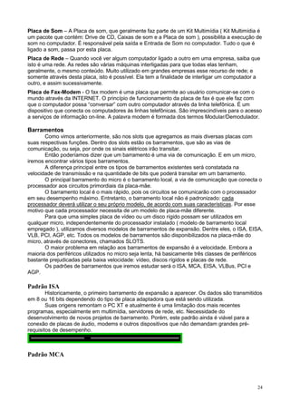 Placa de Som – A Placa de som, que geralmente faz parte de um Kit Multimídia ( Kit Multimídia é
um pacote que contém: Drive de CD, Caixas de som e a Placa de som ), possibilita a execução de
som no computador. É responsável pela saída e Entrada de Som no computador. Tudo o que é
ligado a som, passa por esta placa.
Placa de Rede – Quando você ver algum computador ligado a outro em uma empresa, saiba que
isto é uma rede. As redes são várias máquinas interligadas para que todas elas tenham,
geralmente, o mesmo conteúdo. Muito utilizado em grandes empresas esse recurso de rede; e
somente através desta placa, isto é possível. Ela tem a finalidade de interligar um computador a
outro, e assim sucessivamente.
Placa de Fax-Modem - O fax modem é uma placa que permite ao usuário comunicar-se com o
mundo através da INTERNET. O princípio de funcionamento da placa de fax é que ele faz com
que o computador possa “conversar” com outro computador através da linha telefônica. É um
dispositivo que conecta os computadores às linhas telefônicas. São imprescindíveis para o acesso
a serviços de informação on-line. A palavra modem é formada dos termos Modular/Demodulador.

Barramentos
       Como vimos anteriormente, são nos slots que agregamos as mais diversas placas com
suas respectivas funções. Dentro dos slots estão os barramentos, que são as vias de
comunicação, ou seja, por onde os sinais elétricos irão transitar.
       Então poderíamos dizer que um barramento é uma via de comunicação. E em um micro,
iremos encontrar vários tipos barramentos.
       A diferença principal entre os tipos de barramentos existentes será constatada na
velocidade de transmissão e na quantidade de bits que poderá transitar em um barramento.
       O principal barramento do micro é o barramento local, a via de comunicação que conecta o
processador aos circuitos primordiais da placa-mãe.
       O barramento local é o mais rápido, pois os circuitos se comunicarão com o processador
em seu desempenho máximo. Entretanto, o barramento local não é padronizado: cada
processador deverá utilizar o seu próprio modelo, de acordo com suas características. Por esse
motivo que cada processador necessita de um modelo de placa-mãe diferente.
       Para que uma simples placa de vídeo ou um disco rígido possam ser utilizados em
qualquer micro, independentemente do processador instalado ( modelo de barramento local
empregado ), utilizamos diversos modelos de barramentos de expansão. Dentre eles, o ISA, EISA,
VLB, PCI, AGP, etc. Todos os modelos de barramentos são disponibilizados na placa-mãe do
micro, através de conectores, chamados SLOTS.
       O maior problema em relação aos barramentos de expansão é a velocidade. Embora a
maioria dos periféricos utilizados no micro seja lenta, há basicamente três classes de periféricos
bastante prejudicadas pela baixa velocidade: vídeo, discos rígidos e placas de rede.
       Os padrões de barramentos que iremos estudar será o ISA, MCA, EISA, VLBus, PCI e
AGP.

Padrão ISA
        Historicamente, o primeiro barramento de expansão a aparecer. Os dados são transmitidos
em 8 ou 16 bits dependendo do tipo de placa adaptadora que está sendo utilizada.
        Suas origens remontam o PC XT e atualmente é uma limitação dos mais recentes
programas, especialmente em multimídia, servidores de rede, etc. Necessidade do
desenvolvimento de novos projetos de barramento. Porém, este padrão ainda é viável para a
conexão de placas de áudio, modems e outros dispositivos que não demandam grandes pré-
requisitos de desempenho.



Padrão MCA




                                                                                               24
 