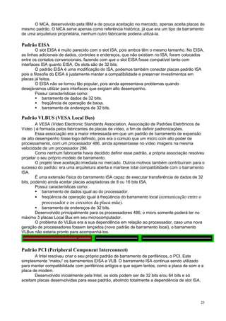 O MCA, desenvolvido pela IBM e de pouca aceitação no mercado, apenas aceita placas do
mesmo padrão. O MCA serve apenas como referência histórica, já que era um tipo de barramento
de uma arquitetura proprietária, nenhum outro fabricante poderia utilizá-la.

Padrão EISA
        O slot EISA é muito parecido com o slot ISA, pois ambos têm o mesmo tamanho. No EISA,
as linhas adicionais de dados, controles e endereços, que não existiam no ISA, foram colocados
entre os contatos convencionais, fazendo com que o slot EISA fosse compatível tanto com
interfaces ISA quanto EISA. Os slots são de 32 bits.
        O padrão EISA é uma modificação do ISA, podemos também conectar placas padrão ISA
pois a filosofia do EISA é justamente manter a compatibilidade e preservar investimentos em
placas já feitos.
        O EISA não se tornou tão popular, pois ainda apresentava problemas quando
desejávamos utilizar para interfaces que exigiam alto desempenho.
        Possui características como:
            barramento de dados de 32 bits.
            freqüência de operação de baixa.
            barramento de endereços de 32 bits.

Padrão VLBUS (VESA Local Bus)
        A VESA (Vídeo Electronic Standards Association, Associação de Padrões Eletrônicos de
Vídeo ) é formada pelos fabricantes de placas de vídeo, a fim de definir padronizações.
        Essa associação era a maior interessada em que um padrão de barramento de expansão
de alto desempenho fosse logo definido, pois era o cúmulo que um micro com alto poder de
processamento, com um processador 486, ainda apresentasse no vídeo imagens na mesma
velocidade de um processador 286.
        Como nenhum fabricante havia decidido definir esse padrão, a própria associação resolveu
projetar o seu próprio modelo de barramento.
        O projeto teve aceitação imediata no mercado. Outros motivos também contribuíram para o
sucesso do padrão: era uma arquitetura aberta e manteve total compatibilidade com o barramento
ISA.
        É uma extensão física do barramento ISA capaz de executar transferência de dados de 32
bits, podendo ainda aceitar placas adaptadoras de 8 ou 16 bits ISA.
        Possui características como:
            barramento de dados igual ao do processador.
            freqüência de operação igual à freqüência do barramento local (comunicação entre o
            processador e os circuitos da placa-mãe).
            barramento de endereços de 32 bits.
        Desenvolvido principalmente para os processadores 486, o micro somente poderá ter no
máximo 3 placas Local Bus em seu microcomputador.
        O problema do VLBus era a sua dependência em relação ao processador, caso uma nova
geração de processadores fossem lançados (novo padrão de barramento local), o barramento
VLBus não estaria pronto para acompanhá-los.



Padrão PCI (Peripheral Component Interconnect)
       A Intel resolveu criar o seu próprio padrão de barramento de periféricos, o PCI. Este
simplesmente “matou“ os barramentos EISA e VLB. O barramento ISA continua sendo utilizado
para manter compatibilidade com periféricos antigos e que sejam lentos, como a placa de som e a
placa de modem.
       Desenvolvido inicialmente pela Intel, os slots podem ser de 32 bits e/ou 64 bits e só
aceitam placas desenvolvidas para esse padrão, abolindo totalmente a dependência de slot ISA.




                                                                                              25
 