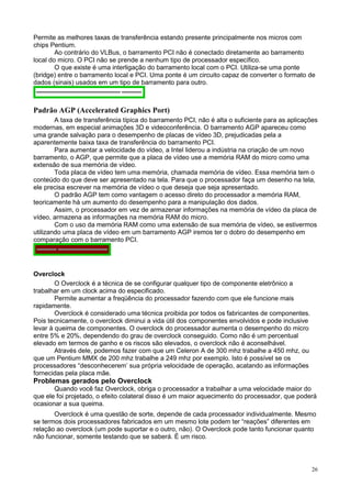 Permite as melhores taxas de transferência estando presente principalmente nos micros com
chips Pentium.
        Ao contrário do VLBus, o barramento PCI não é conectado diretamente ao barramento
local do micro. O PCI não se prende a nenhum tipo de processador específico.
        O que existe é uma interligação do barramento local com o PCI. Utiliza-se uma ponte
(bridge) entre o barramento local e PCI. Uma ponte é um circuito capaz de converter o formato de
dados (sinais) usados em um tipo de barramento para outro.



Padrão AGP (Accelerated Graphics Port)
        A taxa de transferência típica do barramento PCI, não é alta o suficiente para as aplicações
modernas, em especial animações 3D e videoconferência. O barramento AGP apareceu como
uma grande salvação para o desempenho de placas de vídeo 3D, prejudicadas pela a
aparentemente baixa taxa de transferência do barramento PCI.
        Para aumentar a velocidade do vídeo, a Intel liderou a indústria na criação de um novo
barramento, o AGP, que permite que a placa de vídeo use a memória RAM do micro como uma
extensão de sua memória de vídeo.
        Toda placa de vídeo tem uma memória, chamada memória de vídeo. Essa memória tem o
conteúdo do que deve ser apresentado na tela. Para que o processador faça um desenho na tela,
ele precisa escrever na memória de vídeo o que deseja que seja apresentado.
        O padrão AGP tem como vantagem o acesso direto do processador a memória RAM,
teoricamente há um aumento do desempenho para a manipulação dos dados.
        Assim, o processador em vez de armazenar informações na memória de vídeo da placa de
vídeo, armazena as informações na memória RAM do micro.
        Com o uso da memória RAM como uma extensão de sua memória de vídeo, se estivermos
utilizando uma placa de vídeo em um barramento AGP iremos ter o dobro do desempenho em
comparação com o barramento PCI.




Overclock
        O Overclock é a técnica de se configurar qualquer tipo de componente eletrônico a
trabalhar em um clock acima do especificado.
        Permite aumentar a freqüência do processador fazendo com que ele funcione mais
rapidamente.
        Overclock é considerado uma técnica proibida por todos os fabricantes de componentes.
Pois tecnicamente, o overclock diminui a vida útil dos componentes envolvidos e pode inclusive
levar à queima de componentes. O overclock do processador aumenta o desempenho do micro
entre 5% e 20%, dependendo do grau de overclock conseguido. Como não é um percentual
elevado em termos de ganho e os riscos são elevados, o overclock não é aconselhável.
        Através dele, podemos fazer com que um Celeron A de 300 mhz trabalhe a 450 mhz, ou
que um Pentium MMX de 200 mhz trabalhe a 249 mhz por exemplo. Isto é possível se os
processadores “desconhecerem’ sua própria velocidade de operação, acatando as informações
fornecidas pela placa mãe.
Problemas gerados pelo Overclock
       Quando você faz Overclock, obriga o processador a trabalhar a uma velocidade maior do
que ele foi projetado, o efeito colateral disso é um maior aquecimento do processador, que poderá
ocasionar a sua queima.
       Overclock é uma questão de sorte, depende de cada processador individualmente. Mesmo
se termos dois processadores fabricados em um mesmo lote podem ter “reações” diferentes em
relação ao overclock (um pode suportar e o outro, não). O Overclock pode tanto funcionar quanto
não funcionar, somente testando que se saberá. É um risco.



                                                                                                 26
 