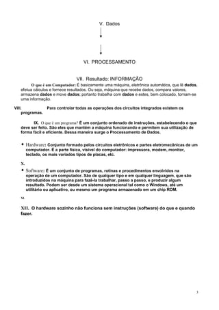 V. Dados




                                      VI. PROCESSAMENTO


                                  VII. Resultado: INFORMAÇÃO
         O que é um Computador: É basicamente uma máquina, eletrônica automática, que lê dados,
   efetua cálculos e fornece resultados. Ou seja, máquina que recebe dados, compara valores,
   armazena dados e move dados; portanto trabalha com dados e estes, bem colocado, tornam-se
   uma informação.

VIII.          Para controlar todas as operações dos circuitos integrados existem os
    programas.

         IX. O que é um programa? É um conjunto ordenado de instruções, estabelecendo o que
   deve ser feito. São eles que mantém a máquina funcionando e permitem sua utilização de
   forma fácil e eficiente. Dessa maneira surge o Processamento de Dados.


         Hardware: Conjunto formado pelos circuitos eletrônicos e partes eletromecânicas de um
         computador. É a parte física, visível do computador: impressora, modem, monitor,
         teclado, os mais variados tipos de placas, etc.

   X.
         Software: É um conjunto de programas, rotinas e procedimentos envolvidos na
         operação de um computador. São de qualquer tipo e em qualquer linguagem, que são
         introduzidos na máquina para fazê-la trabalhar, passo a passo, e produzir algum
         resultado. Podem ser desde um sistema operacional tal como o Windows, até um
         utilitário ou aplicativo, ou mesmo um programa armazenado em um chip ROM.
   XI.


   XII. O hardware sozinho não funciona sem instruções (software) do que e quando
   fazer.




                                                                                              3
 