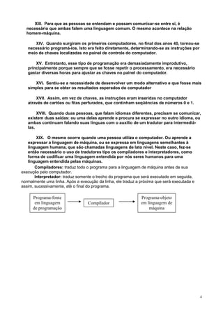 XIII. Para que as pessoas se entendam e possam comunicar-se entre si, é
  necessário que ambas falem uma linguagem comum. O mesmo acontece na relação
  homem-máquina.

      XIV. Quando surgiram os primeiros computadores, no final dos anos 40, tornou-se
   necessário programá-los. Isto era feito diretamente, determinando-se as instruções por
   meio de chaves localizadas no painel de controle do computador.

       XV. Entretanto, esse tipo de programação era demasiadamente improdutivo,
   principalmente porque sempre que se fosse repetir o processamento, era necessário
   gastar diversas horas para ajustar as chaves no painel do computador.

      XVI. Sentiu-se a necessidade de desenvolver um modo alternativo e que fosse mais
   simples para se obter os resultados esperados do computador

       XVII. Assim, em vez de chaves, as instruções eram inseridas no computador
   através de cartões ou fitas perfurados, que continham seqüências de números 0 e 1.

        XVIII. Quando duas pessoas, que falam idiomas diferentes, precisam se comunicar,
   existem duas saídas: ou uma delas aprende e procura se expressar no outro idioma, ou
   ambas continuam falando suas línguas com o auxílio de um tradutor para intermediá-
   las.

        XIX. O mesmo ocorre quando uma pessoa utiliza o computador. Ou aprende a
   expressar a linguagem de máquina, ou se expressa em linguagens semelhantes à
   linguagem humana, que são chamadas linguagens de lato nível. Neste caso, fez-se
   então necessário o uso de tradutores tipo os compiladores e interpretadores, como
   forma de codificar uma linguagem entendida por nós seres humanos para uma
   linguagem entendida pelas máquinas.
       Compiladores: traduz todo o programa para a linguagem de máquina antes de sua
execução pelo computador.
       Interpretador: traduz somente o trecho do programa que será executado em seguida,
normalmente uma linha. Após a execução da linha, ele traduz a próxima que será executada e
assim, sucessivamente, até o final do programa.

      Programa-fonte                                          Programa-objeto
       em linguagem               Compilador                  em linguagem de
      de programação                                              máquina




                                                                                             4
 