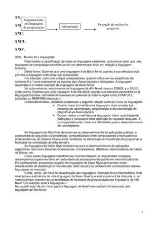 XX.
     Programa-fonte
      em linguagem                                             Execução de trechos do
XXI.                               Interpretador
     de programação                                                  programa
XXII.

XXIII.

XXIV.

XXV. Níveis de Linguagens:
        Para facilitar a classificação de todas as linguagens existentes, costuma-se dizer que uma
linguagem de computação encontra-se em um determinado nível em relação à linguagem
humana.
        Desta forma. Dizemos que uma linguagem é de Baixo Nível quando a sua estrutura está
próxima à linguagem entendida pelo computador.
        Por exemplo, como nos antigos computadores, quando utilizavam-se seqüências de
números 0 e 1 para representar os estados das chaves ligadas e desligadas. A linguagem
Assembler é o melhor exemplo de linguagens de Baixo Nível.
        No outro extremo, encontramos as linguagens de Alto Nível, como o COBOL e o BASIC,
entre outros. Dizemos que uma linguagem é de Alto Nível quando sua estrutura assemelha-se à
linguagem humana, normalmente baseada em palavras do idioma inglês como COMPUTE
(calcular) ou PERFORM (executar).
        Comparativamente, podemos estabelecer a seguinte relação entre os níveis de linguagens:
                                    Quanto maior o nível de uma linguagem, mais simples é o
                                    processo de aprendizado, programação e de manutenção de
                                    programas já desenvolvidos.
                                    Quanto menor o nível de uma linguagem, maior quantidade de
                                    instruções é necessário para obtenção do resultado desejado. E
                                    conseqüentemente, maior é a dificuldade para o desenvolvimento
                                    de um programa.

        As linguagens de Alto Nível destinam-se ao desenvolvimento de aplicações práticas, e
apresentam as seguintes características: compatibilidade entre computadores e transparência
(independência) do Sistema Operacional, facilidade na elaboração e manutenção de programas e
facilidade na contratação de mão-de-obra.
        As linguagens de Baixo Nível orientam-se para o desenvolvimento de aplicações
específicas, tais como Sistemas Operacionais, Compiladores, Utilitários, Gerenciadores de Banco
de Dados, etc.
        Como essas linguagens trabalham ao nível da máquina, o programador consegue
desempenhos superiores tanto em velocidade de processamento quanto em memória utilizada.
Em contrapartida, programas escritos em linguagem de Baixo Nível apresentam maior
complexidade de elaboração e manutenção, além de poucos profissionais conhecedores dessas
linguagens no mercado.
        Existe, ainda, um nível de classificação das linguagens, chamado Nível Intermediário. Este
nível possui a eficiência de uma linguagem de Baixo Nível que está próxima à da máquina, e, ao
mesmo tempo, mantém as características de facilidade de programação das linguagens de Alto
Nível. Um exemplo seria a linguagem C.
Na classificação de um modo geral a linguagem de Nível Intermediário foi absorvido pela
linguagem de Alto Nível.




                                                                                                 5
 