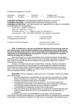 As formas de linguagem em uso são:

Linguagem       Linguagem            Linguagem                Linguagem não
Máquina         Assembly             Alto Nível               procedimentais (4ª geração)

Linguagem de Máquina = representação simbólica de zeros e uns (0 ou 1).
Linguagem Assembly = representação simbólica de instrução da CPU.
Linguagem de Alto Nível = permite programa ser independente da máquina (necessitam
de interpretadores e compiladores).
       Tradicionais = COBOL e FORTRAN
       Modernas = PASCAL, C e ADA
       Orientada a Objetos = C ++, OBJECT, PASCAL, DELPHI, etc...
       Especializadas = APL, LISP, OPS5, PROLOG ( para aplicações específicas )

Máquina, Assembly, Alto Nível              =      3 primeiras gerações
ou linguagens procedimentais                      (específica a ação)

4ªgeração ou Não-Procedimental             =      aplicação banco de dados
                                                  (específica o resultado desejado)

        XXVI. À medida que o uso dos computadores eletrônicos foi se tornando cada vez
mais disseminado, novas atividades passaram a ser realizadas por esses equipamentos.
Tornou-se absolutamente comum o uso do computador para processamento da Folha de
Pagamento ou da Contabilidade de uma empresa, ou ainda, a realização de complexos
cálculos de Engenharia ou Balística.
        Esta diversificação no uso dos computadores levou ao desenvolvimento de linguagens
específicas para a utilização em determinados ramos de atividade. Isto explica o motivo pelo qual,
hoje, existe um número tão elevado de linguagens de programação disponíveis na área de
processamento de dados.
        A seguir, uma síntese das principais características, evolução, campos de aplicação e
perspectivas futuras de algumas das linguagens de programação mais utilizadas atualmente.
Lembramos que, existem outras inúmeras linguagens tão importantes quanto as que virão a
seguir, mas que por motivos de objetivo da matéria, espaço e tempo não serão mencionadas
como por exemplos PASCAL, o BASIC, etc.

       Assembler: Primeira linguagem, nascido junto com o computador, mantém sua utilidade
até nos dias de hoje.
           De difícil entendimento e compreensão, por não estarmos acostumado com notação
           binária. Seqüências de números 0 e 1 não significam absolutamente nada para nós.
           Escrever um programa binário se torna cansativo.
           A simples troca de um número 0 por um número 1, ou vice-versa, pode trazer
           conseqüências imprevisíveis, isso é suficiente para que o computador compreenda
           outra instrução totalmente diferente da que se desejava inicialmente.
           A possibilidade do programador cometer erros é muito grande.
           Para cada família de computadores temos um conjunto de instruções diferentes para
           realizar a mesma tarefa. Isto tornou-se um empecilho para a popularização da
           linguagem.
       No entanto, vale lembrar que ASSEMBLER é a linguagem mais indicada para
programação de determinados programas, principalmente quando se necessita de boa velocidade
de execução e de programas compactos. Por este motivo, é a linguagem mais adequada para o



                                                                                                 6
 