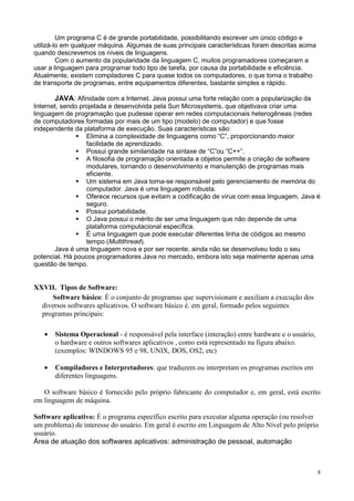 Um programa C é de grande portabilidade, possibilitando escrever um único código e
utilizá-lo em qualquer máquina. Algumas de suas principais características foram descritas acima
quando descrevemos os níveis de linguagens.
         Com o aumento da popularidade da linguagem C, muitos programadores começaram a
usar a linguagem para programar todo tipo de tarefa, por causa da portabilidade e eficiência.
Atualmente, existem compiladores C para quase todos os computadores, o que torna o trabalho
de transporte de programas, entre equipamentos diferentes, bastante simples e rápido.

       JAVA: Afinidade com a Internet. Java possui uma forte relação com a popularização da
Internet, sendo projetada e desenvolvida pela Sun Microsystems, que objetivava criar uma
linguagem de programação que pudesse operar em redes computacionais heterogêneas (redes
de computadores formadas por mais de um tipo (modelo) de computador) e que fosse
independente da plataforma de execução. Suas características são:
                  Elimina a complexidade de linguagens como “C”, proporcionando maior
                  facilidade de aprendizado.
                  Possui grande similaridade na sintaxe de “C”ou “C++”.
                  A filosofia de programação orientada a objetos permite a criação de software
                  modulares, tornando o desenvolvimento e manutenção de programas mais
                  eficiente.
                  Um sistema em Java torna-se responsável pelo gerenciamento de memória do
                  computador. Java é uma linguagem robusta.
                  Oferece recursos que evitam a codificação de vírus com essa linguagem. Java é
                  seguro.
                  Possui portabilidade.
                  O Java possui o mérito de ser uma linguagem que não depende de uma
                  plataforma computacional específica.
                  É uma linguagem que pode executar diferentes linha de códigos ao mesmo
                  tempo (Multithread).
       Java é uma linguagem nova e por ser recente, ainda não se desenvolveu todo o seu
potencial. Há poucos programadores Java no mercado, embora isto seja realmente apenas uma
questão de tempo.


XXVII. Tipos de Software:
     Software básico: É o conjunto de programas que supervisionam e auxiliam a execução dos
  diversos softwares aplicativos. O software básico é. em geral, formado pelos seguintes
  programas principais:

   •   Sistema Operacional - é responsável pela interface (interação) entre hardware e o usuário,
       o hardware e outros softwares aplicativos , como está representado na figura abaixo.
       (exemplos: WINDOWS 95 e 98, UNIX, DOS, OS2, etc)

   •   Compiladores e Interpretadores: que traduzem ou interpretam os programas escritos em
       diferentes linguagens.

   O software básico é fornecido pelo próprio fabricante do computador e, em geral, está escrito
em linguagem de máquina.

Software aplicativo: É o programa específico escrito para executar alguma operação (ou resolver
um problema) de interesse do usuário. Em geral é escrito em Linguagem de Alto Nível pelo próprio
usuário.
Área de atuação dos softwares aplicativos: administração de pessoal, automação



                                                                                                    8
 