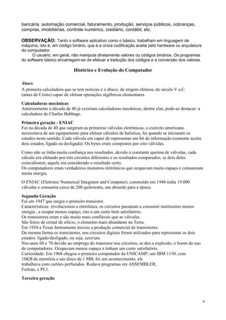 bancária, automação comercial, faturamento, produção, serviços públicos, cobranças,
compras, imobiliárias, controle numérico, crediário, contábil, etc.

OBSERVAÇÃO: Tanto o software aplicativo como o básico, trabalham em linguagem de
máquina, isto é, em código binário, que é a única codificação aceita pelo hardware ou arquitetura
do computador.
     O usuário, em geral, não manipula diretamente valores ou códigos binários. Os programas
do software básico encarregam-se de efetuar a tradução dos códigos e a conversão dos valores.

                            Histórico e Evolução do Computador

Ábaco
A primeira calculadora que se tem notícias é o ábaco, de origem chinesa, do século V a.C.
(antes de Cristo) capaz de efetuar operações algébricas elementares.
Calculadoras mecânicas
Anteriormente à década de 40 já existiam calculadoras mecânicas, dentre elas, pode-se destacar: a
calculadora de Charles Babbage.
Primeira geração - ENIAC
Foi na década de 40 que surgiram as primeiras válvulas eletrônicas, o exército americano
necessitava de um equipamento para efetuar cálculos de balística, foi quando se iniciaram os
estudos neste sentido. Cada válvula era capaz de representar um bit de informação (somente aceita
dois estados, ligada ou desligada). Os bytes eram compostos por oito válvulas.
Como não se tinha muita confiança nos resultados, devido à constante queima de válvulas, cada
cálculo era efetuado por três circuitos diferentes e os resultados comparados, se dois deles
coincidissem, aquele era considerado o resultado certo.
Os computadores eram verdadeiros monstros eletrônicos que ocupavam muito espaço e consumiam
muita energia.
O ENIAC (Eletronic Numerical Integrator and Computer), construído em 1948 tinha 19.000
válvulas e consumia cerca de 200 quilowatts, um absurdo para a época.
Segunda Geração
Foi em 1947 que surgiu o primeiro transistor.
Características: revolucionou a eletrônica, os circuitos passaram a consumir muitíssimo menos
energia , a ocupar menos espaço, isto a um custo bem satisfatório.
Os transistores eram e são muito mais confiáveis que as válvulas.
São feitos de cristal de silício, o elemento mais abundante na Terra.
Em 1954 a Texas Instruments iniciou a produção comercial de transistores.
Da mesma forma os transistores, nos circuitos digitais foram utilizados para representar os dois
estados: ligado/desligado, ou seja, zero/um.
Nos anos 60 e 70 devido ao emprego do transistor nos circuitos, se deu a explosão, o boom do uso
de computadores. Ocupavam menos espaço e tinham um custo satisfatório.
Curiosidade: Em 1968 chegou o primeiro computador da UNICAMP, um IBM 1130, com
16KB de memória e um disco de 1 MB, foi um acontecimento, ele
trabalhava com cartões perfurados. Rodava programas em ASSEMBLER,
Fortran, e PL1.
Terceira geração




                                                                                                    9
 