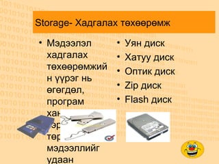 Storage- Хадгалах төхөөрөмж М эдээлэл хадгалах төхөөрөмжийн үүрэг нь өгөгдөл, програм хангамж зэрэг бүх төрлийн мэдээллийг удаан хугацаанд болон түр хугацаагаар хадгалах үүрэгтэй. Уян диск Хатуу диск Оптик диск Zip диск Flash диск 