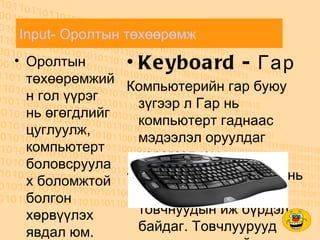 Input- Оролтын төхөөрөмж   Оролтын төхөөрөмжийн гол үүрэг нь өгөгдлийг цуглуулж, компьютерт боловсруулах боломжтой болгон хөрвүүлэх явдал юм. Keyboard - Гар Компьютерийн гар буюу зүгээр л Гар нь компьютерт гаднаас мэдээлэл оруулдаг хэрэгсэл юм. омпьютерийн гарнууд нь тэгш өнцөгт хэлбэртэй товчнуудын иж бүрдэл байдаг. Товчлуурууд дээр нь үсгүүдийг сийлсэн, хэвлэгдсэн, эсвэл наасан байдаг ба нэг товчлуурыг дарахад нэг бичигдсэн дүрсийг компьютер дээр гаргана. Харин зарим үед нэг дүрсийг гаргахад 2 буюу түүнээс дээш товчлуурыг зэрэг эсвэл тогтсон дарааллаар дарах ёстой болно. Мөн зарим товчлуурууд нь дүрсийг гаргахгүй, харин компьютер буюу гарны үйл ажиллагаатай холбоотой өөрчлөлт хийнэ. Гар дээр 101-ээс 130 товчлуур байдаг бөгөөд үүнд үсэгт буюу үсгэн мэдээллийг оруулах бичгийн машины стандарт товчнууд, тоо оруулах товчнууд, тусгай үйлдлүүдийг хийх үүрэгтэй товчнууд, дэлгэц дээр курсорыг удирдах товчнууд, мөн сүүлийн үеийн гаруудад буй мультмедиа товчнууд зэрэг багтана. 