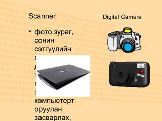 Scanner ф ото зураг, сонин сэтгүүлийн хуудсан дээрх текстэн мэдээлэл, зургыг компьютерт оруулан засварлах, хадгалахад энэ төхөөрөмжийг ашигладаг. өөрөөр хэлбэл сканнер уншсан зурган мэдээллээ тоон хэлбэрт шилжүүлж, тусгай программын тусламжтайгаар компьютерт оруулж файл хэлбэрээр хадгалдаг.  Digital Camera 