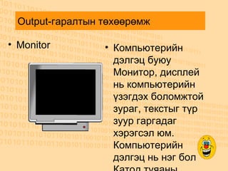 Output-гаралтын төхөөрөмж  Monitor  Компьютерийн дэлгэц буюу Монитор, дисплей нь компьютерийн үзэгдэх боломжтой зураг, текстыг түр зуур гаргадаг хэрэгсэл юм. Компьютерийн дэлгэц нь нэг бол Катод туяаны хоолой, нэг бол Шингэн кристалл дэлгэц гэх мэт нимгэн дэлгэц байдаг. Дэлгэц нь шууд тэжээлээ цахилгаан эх үүсвэрээс авдаг бөгөөд түүний гадна байгаа товчлуурын тусламжтайгаар дэлгэцийн хэлбэрийг өөрчлөх, өргөсгөх, өндөрсгөх, өнгөний гэрэлтэлт, тодрол, байрлал зэргийг тохируулан өөрчлөх боломжтой байдаг. 