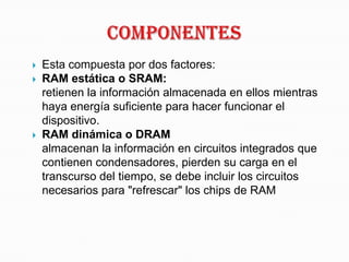 COMPOnentesEsta compuesta por dos factores:RAM estática o SRAM:                                             retienen la información almacenada en ellos mientras haya energía suficiente para hacer funcionar el dispositivo.RAM dinámica o DRAM                                    almacenan la información en circuitos integrados que contienen condensadores, pierden su carga en el transcurso del tiempo, se debe incluir los circuitos necesarios para "refrescar" los chips de RAM 