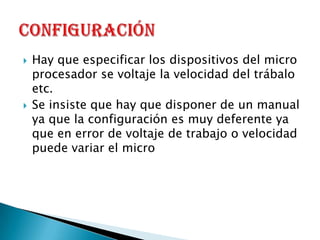 Hay que especificar los dispositivos del micro procesador se voltaje la velocidad del trábalo etc.Se insiste que hay que disponer de un manual ya que la configuración es muy deferente ya que en error de voltaje de trabajo o velocidad puede variar el micro Configuración 
