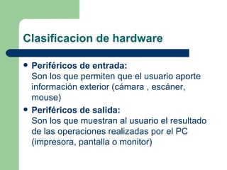 Clasificacion de hardware Periféricos de entrada: Son los que permiten que el usuario aporte información exterior (cámara , escáner, mouse) Periféricos de salida: Son los que muestran al usuario el resultado de las operaciones realizadas por el PC (impresora, pantalla o monitor) 