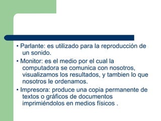 •  Parlante : es utilizado para la reproducción de un sonido. •  Monitor : es el medio por el cual la computadora se comunica con nosotros, visualizamos los resultados, y tambien lo que nosotros le ordenamos. •  Impresora : produce una copia permanente de textos o gráficos de documentos imprimiéndolos en medios físicos . 