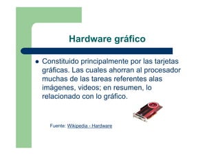 Hardware gráfico

Constituido principalmente por las tarjetas
gráficas. Las cuales ahorran al procesador
muchas de las tareas referentes alas
imágenes, videos; en resumen, lo
relacionado con lo gráfico.


  Fuente: Wikipedia - Hardware
 