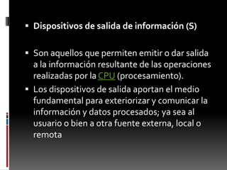 Dispositivos de salida de información (S)Son aquellos que permiten emitir o dar salida a la información resultante de las operaciones realizadas por la CPU (procesamiento).Los dispositivos de salida aportan el medio fundamental para exteriorizar y comunicar la información y datos procesados; ya sea al usuario o bien a otra fuente externa, local o remota