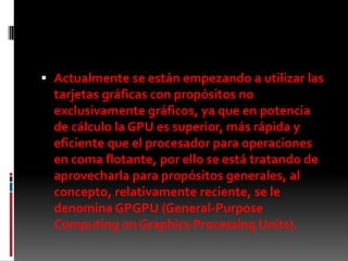 Actualmente se están empezando a utilizar las tarjetas gráficas con propósitos no exclusivamente gráficos, ya que en potencia de cálculo la GPU es superior, más rápida y eficiente que el procesador para operaciones en coma flotante, por ello se está tratando de aprovecharla para propósitos generales, al concepto, relativamente reciente, se le denomina GPGPU (General-Purpose Computing onGraphicsProcessingUnits).