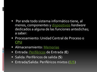 Porendetodosistemainformáticotiene, al menos, componentes y dispositivoshardwarededicados a alguna de lasfuncionesantedichas; a saber:Procesamiento: Unidad Central de Proceso o CPUAlmacenamiento: MemoriasEntrada: Periféricos de Entrada (E)Salida: Periféricos de salida (S)Entrada/Salida: Periféricosmixtos (E/S)