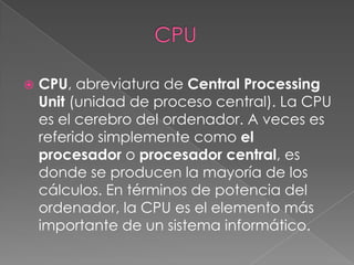                     CPUCPU, abreviatura de Central ProcessingUnit (unidad de proceso central). La CPU es el cerebro del ordenador. A veces es referido simplemente como el procesador o procesador central, es donde se producen la mayoría de los cálculos. En términos de potencia del ordenador, la CPU es el elemento más importante de un sistema informático.